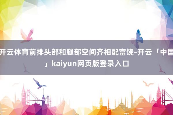开云体育前排头部和腿部空间齐相配富饶-开云「中国」kaiyun网页版登录入口