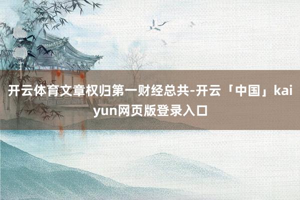 开云体育文章权归第一财经总共-开云「中国」kaiyun网页版登录入口