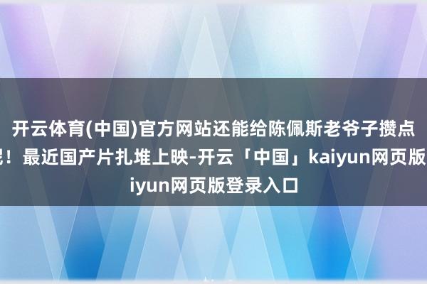 开云体育(中国)官方网站还能给陈佩斯老爷子攒点养老钱呢！最近国产片扎堆上映-开云「中国」kaiyun网页版登录入口