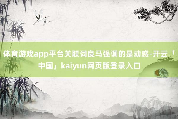 体育游戏app平台关联词良马强调的是动感-开云「中国」kaiyun网页版登录入口