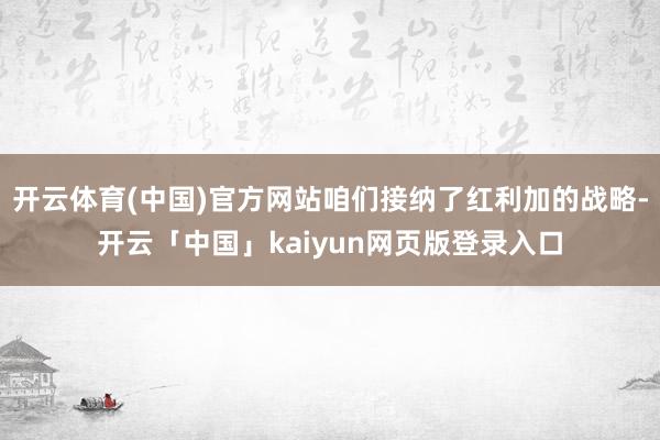 开云体育(中国)官方网站咱们接纳了红利加的战略-开云「中国」kaiyun网页版登录入口