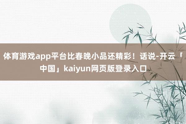 体育游戏app平台比春晚小品还精彩！话说-开云「中国」kaiyun网页版登录入口