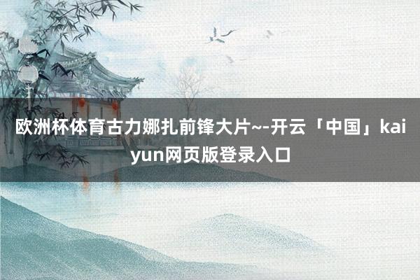 欧洲杯体育古力娜扎前锋大片~-开云「中国」kaiyun网页版登录入口