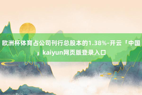 欧洲杯体育占公司刊行总股本的1.38%-开云「中国」kaiyun网页版登录入口