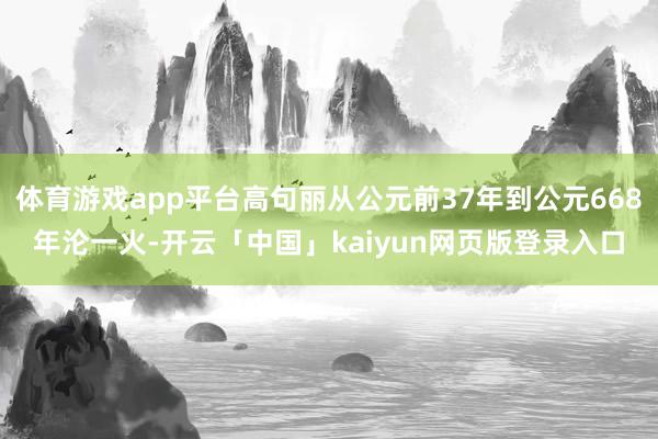 体育游戏app平台高句丽从公元前37年到公元668年沦一火-开云「中国」kaiyun网页版登录入口