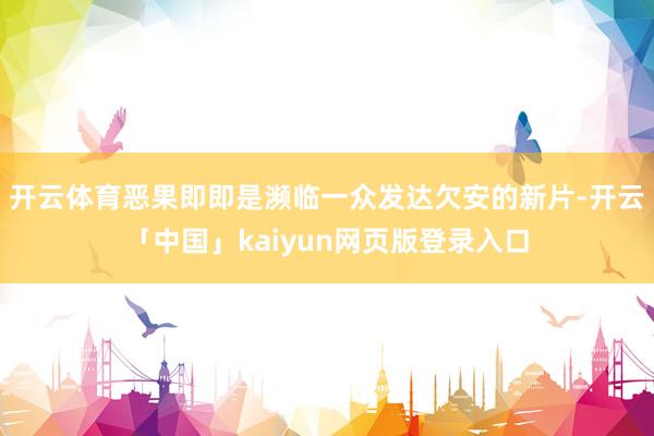开云体育恶果即即是濒临一众发达欠安的新片-开云「中国」kaiyun网页版登录入口