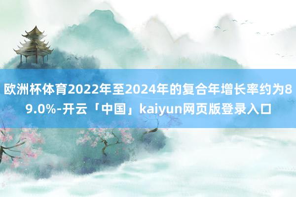欧洲杯体育2022年至2024年的复合年增长率约为89.0%-开云「中国」kaiyun网页版登录入口