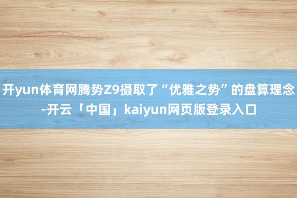 开yun体育网腾势Z9摄取了“优雅之势”的盘算理念-开云「中国」kaiyun网页版登录入口