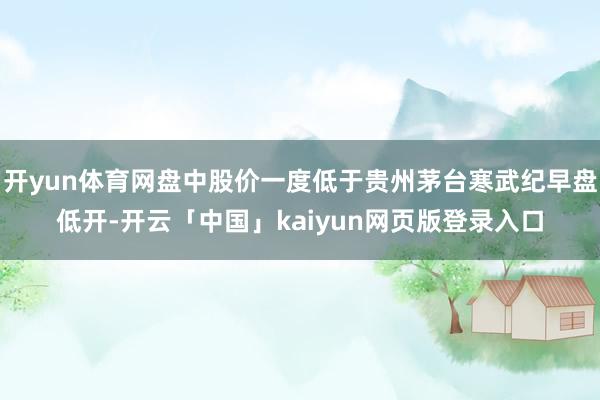 开yun体育网盘中股价一度低于贵州茅台寒武纪早盘低开-开云「中国」kaiyun网页版登录入口