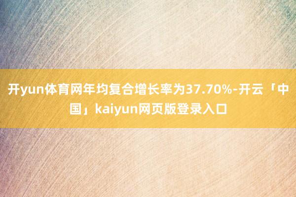 开yun体育网年均复合增长率为37.70%-开云「中国」kaiyun网页版登录入口