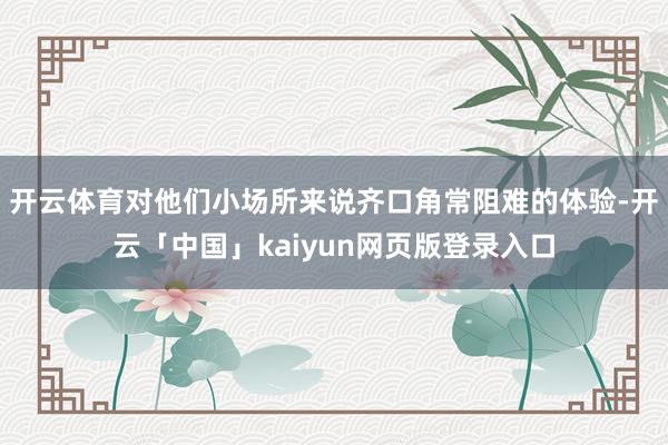 开云体育对他们小场所来说齐口角常阻难的体验-开云「中国」kaiyun网页版登录入口