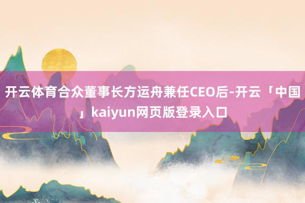 开云体育合众董事长方运舟兼任CEO后-开云「中国」kaiyun网页版登录入口