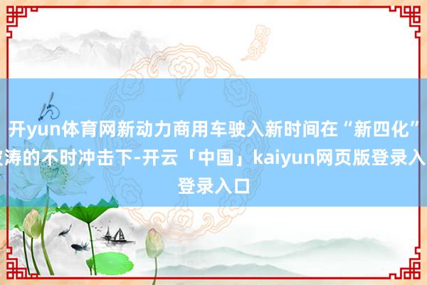 开yun体育网新动力商用车驶入新时间在“新四化”波涛的不时冲击下-开云「中国」kaiyun网页版登录入口