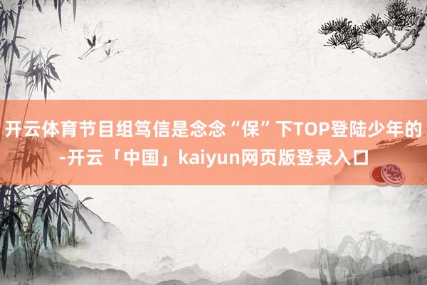 开云体育节目组笃信是念念“保”下TOP登陆少年的-开云「中国」kaiyun网页版登录入口
