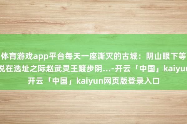 体育游戏app平台每天一座澌灭的古城：阴山眼下等一城云中城。据说在选址之际赵武灵王踱步阴...-开云「中国」kaiyun网页版登录入口