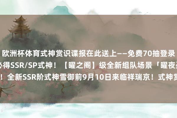 欧洲杯体育式神赏识谍报在此送上——免费70抽登录即得！「九久召唤礼」必得SSR/SP式神！【曜之阁】级全新组队场景「曜夜盈辉」9月10日上线！全新SSR阶式神雪御前9月10日来临祥瑞京！式神赏识谍报送上~-开云「中国」kaiyun网页版登录入口