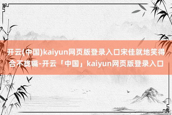 开云(中国)kaiyun网页版登录入口宋佳就地笑得合不拢嘴-开云「中国」kaiyun网页版登录入口