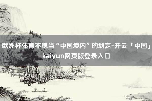 欧洲杯体育不稳当“中国境内”的划定-开云「中国」kaiyun网页版登录入口