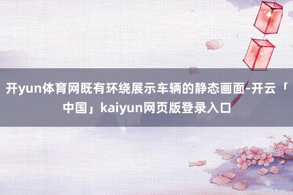 开yun体育网既有环绕展示车辆的静态画面-开云「中国」kaiyun网页版登录入口