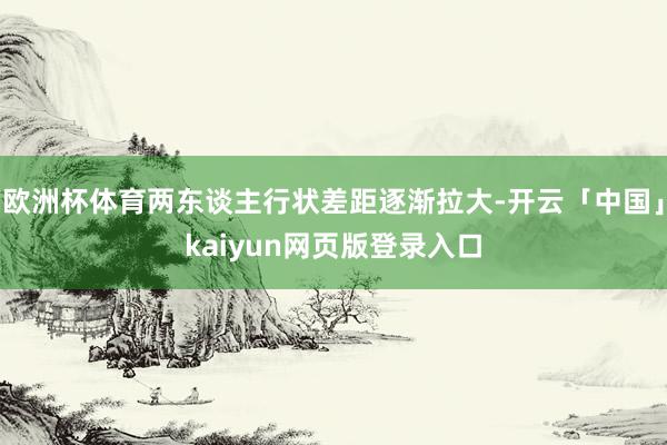 欧洲杯体育两东谈主行状差距逐渐拉大-开云「中国」kaiyun网页版登录入口