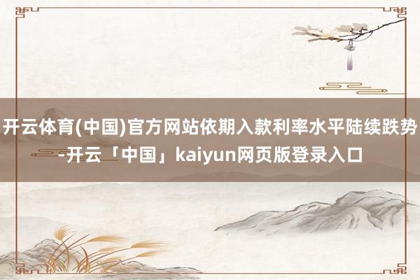 开云体育(中国)官方网站依期入款利率水平陆续跌势-开云「中国」kaiyun网页版登录入口