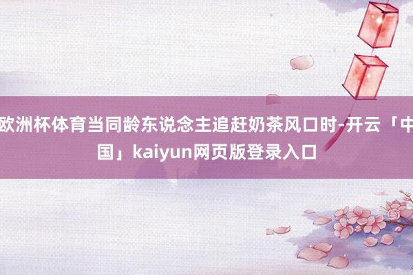 欧洲杯体育当同龄东说念主追赶奶茶风口时-开云「中国」kaiyun网页版登录入口