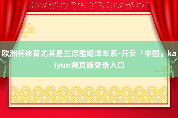 欧洲杯体育尤其是兰德酷路泽车系-开云「中国」kaiyun网页版登录入口