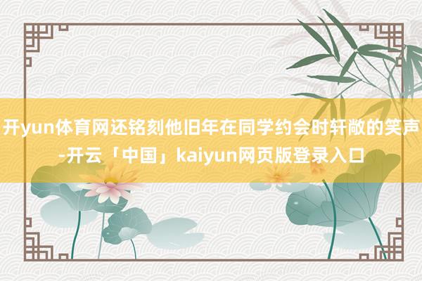 开yun体育网还铭刻他旧年在同学约会时轩敞的笑声-开云「中国」kaiyun网页版登录入口
