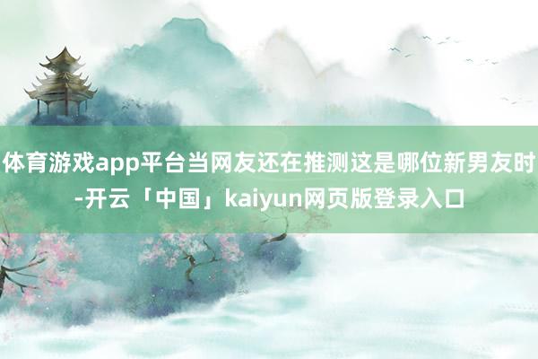 体育游戏app平台当网友还在推测这是哪位新男友时-开云「中国」kaiyun网页版登录入口