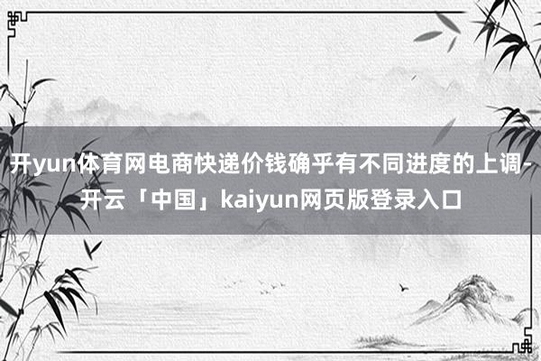 开yun体育网电商快递价钱确乎有不同进度的上调-开云「中国」kaiyun网页版登录入口