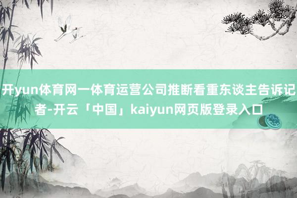 开yun体育网一体育运营公司推断看重东谈主告诉记者-开云「中国」kaiyun网页版登录入口