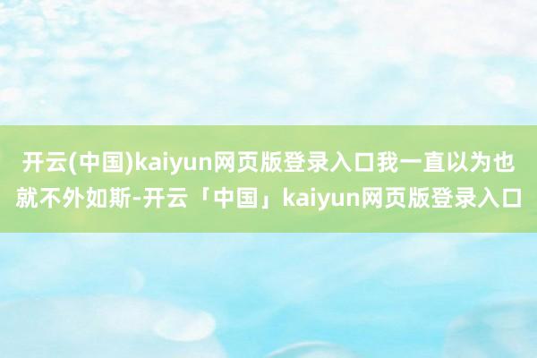 开云(中国)kaiyun网页版登录入口我一直以为也就不外如斯-开云「中国」kaiyun网页版登录入口