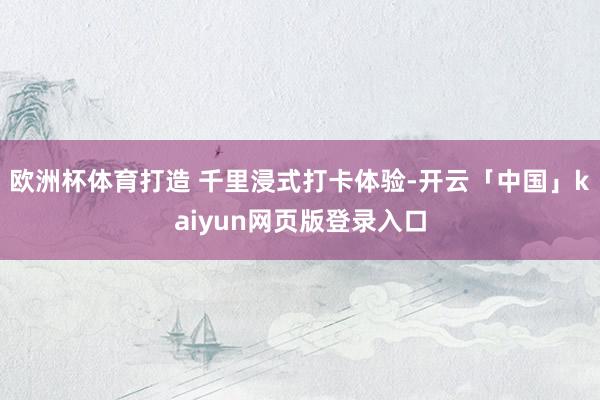 欧洲杯体育打造 千里浸式打卡体验-开云「中国」kaiyun网页版登录入口