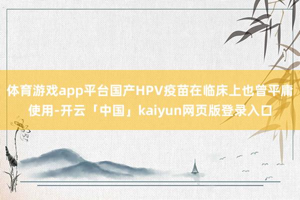 体育游戏app平台国产HPV疫苗在临床上也曾平庸使用-开云「中国」kaiyun网页版登录入口