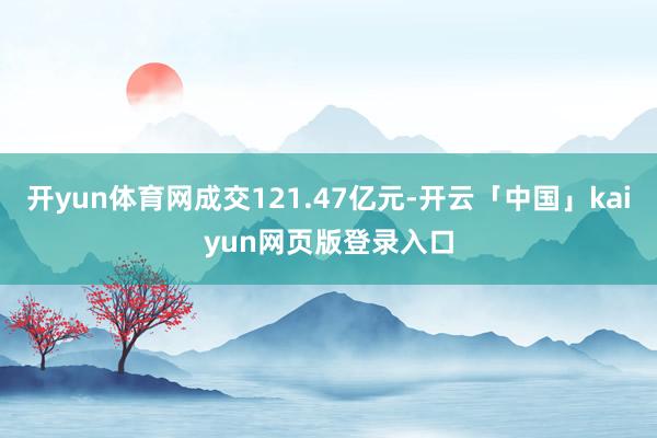 开yun体育网成交121.47亿元-开云「中国」kaiyun网页版登录入口
