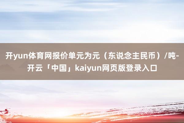 开yun体育网报价单元为元(东说念主民币)/吨-开云「中国」kaiyun网页版登录入口