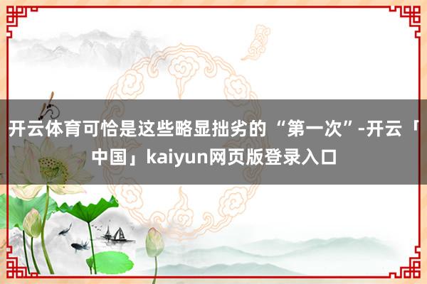 开云体育可恰是这些略显拙劣的 “第一次”-开云「中国」kaiyun网页版登录入口