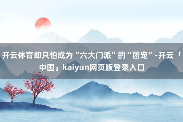 开云体育却只怕成为“六大门派”的“团宠”-开云「中国」kaiyun网页版登录入口