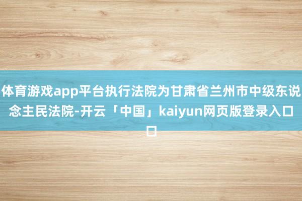 体育游戏app平台执行法院为甘肃省兰州市中级东说念主民法院-开云「中国」kaiyun网页版登录入口
