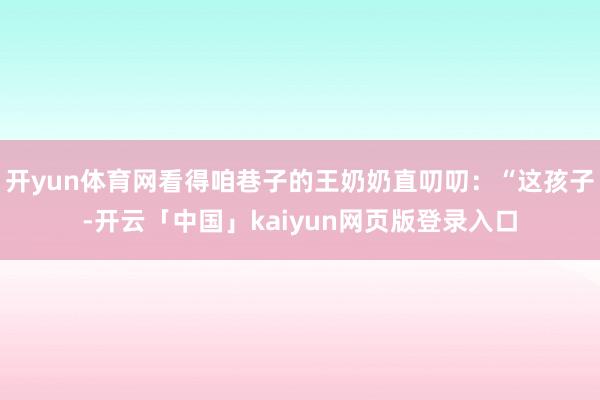 开yun体育网看得咱巷子的王奶奶直叨叨：“这孩子-开云「中国」kaiyun网页版登录入口