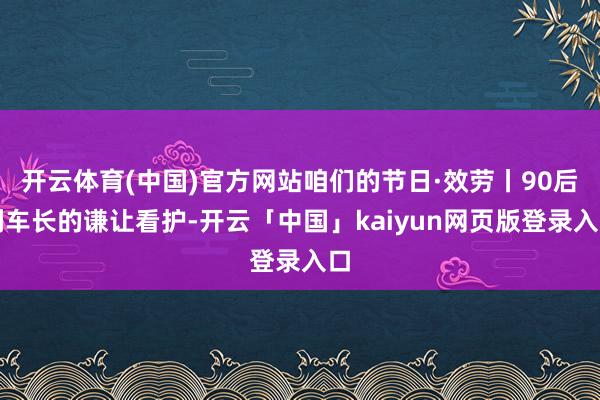 开云体育(中国)官方网站咱们的节日·效劳丨90后列车长的谦让看护-开云「中国」kaiyun网页版登录入口
