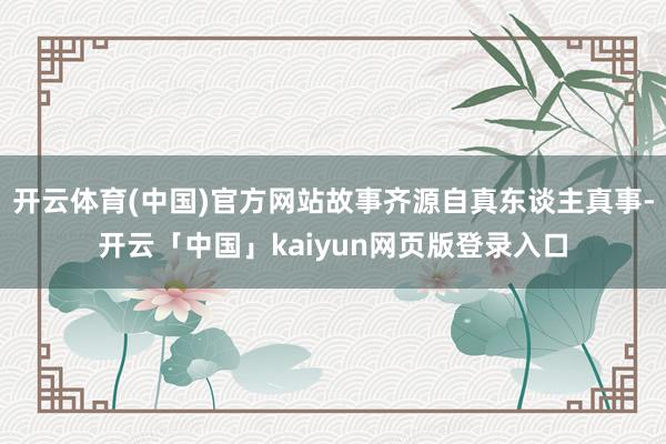 开云体育(中国)官方网站故事齐源自真东谈主真事-开云「中国」kaiyun网页版登录入口