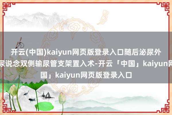 开云(中国)kaiyun网页版登录入口随后泌尿外科赶紧完成经尿说念双侧输尿管支架置入术-开云「中国」kaiyun网页版登录入口