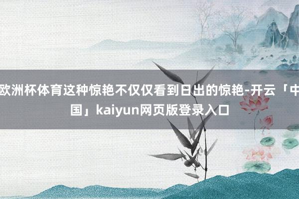 欧洲杯体育这种惊艳不仅仅看到日出的惊艳-开云「中国」kaiyun网页版登录入口