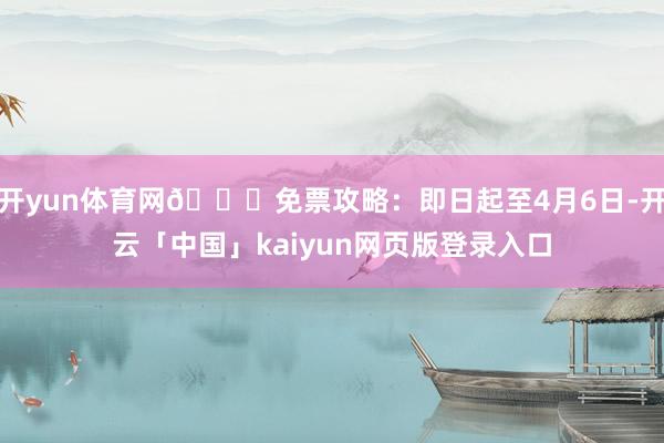 开yun体育网🙌免票攻略:即日起至4月6日-开云「中国」kaiyun网页版登录入口
