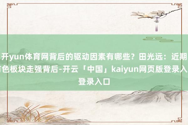 开yun体育网背后的驱动因素有哪些？田光远：近期有色板块走强背后-开云「中国」kaiyun网页版登录入口