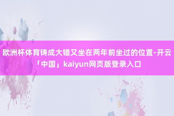 欧洲杯体育铸成大错又坐在两年前坐过的位置-开云「中国」kaiyun网页版登录入口