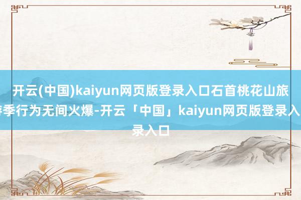 开云(中国)kaiyun网页版登录入口石首桃花山旅游季行为无间火爆-开云「中国」kaiyun网页版登录入口