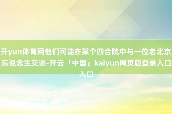 开yun体育网他们可能在某个四合院中与一位老北京东说念主交谈-开云「中国」kaiyun网页版登录入口