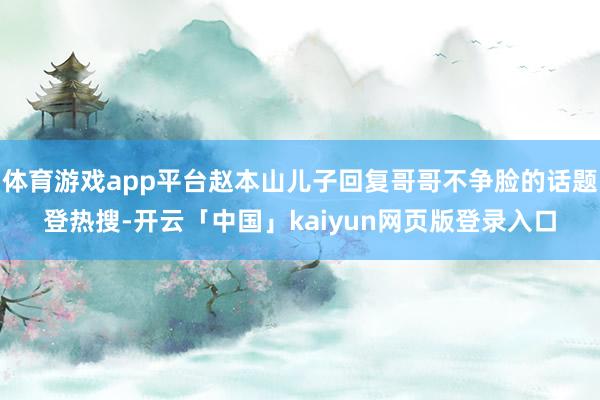 体育游戏app平台赵本山儿子回复哥哥不争脸的话题登热搜-开云「中国」kaiyun网页版登录入口